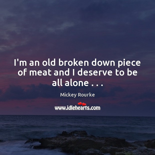 I’m an old broken down piece of meat and I deserve to be all alone . . . 
