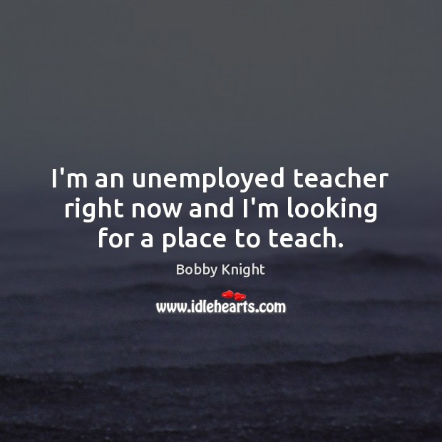I’m an unemployed teacher right now and I’m looking for a place to teach. Bobby Knight Picture Quote
