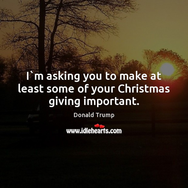 I`m asking you to make at least some of your Christmas giving important. Donald Trump Picture Quote