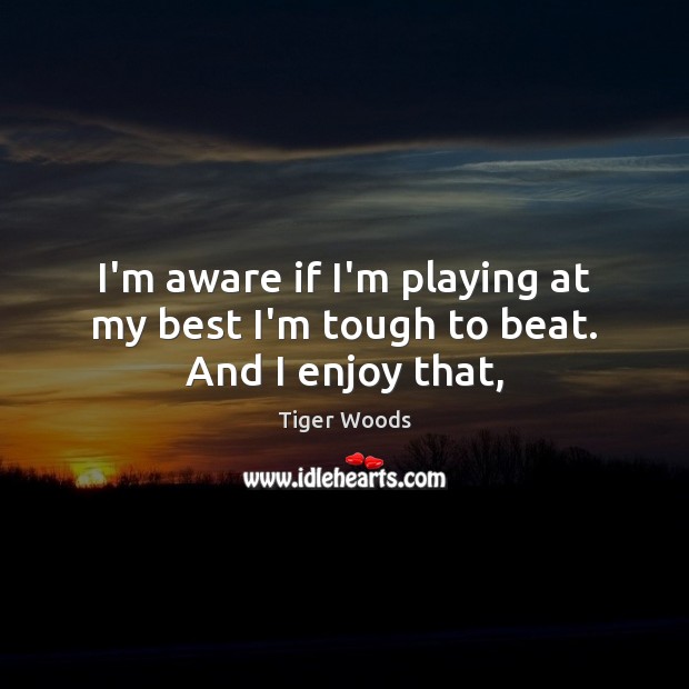 I’m aware if I’m playing at my best I’m tough to beat. And I enjoy that, Tiger Woods Picture Quote