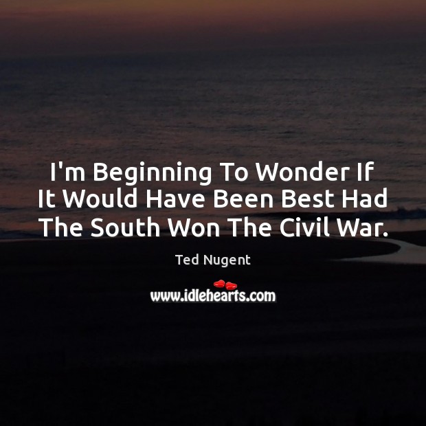 I’m Beginning To Wonder If It Would Have Been Best Had The South Won The Civil War. Ted Nugent Picture Quote