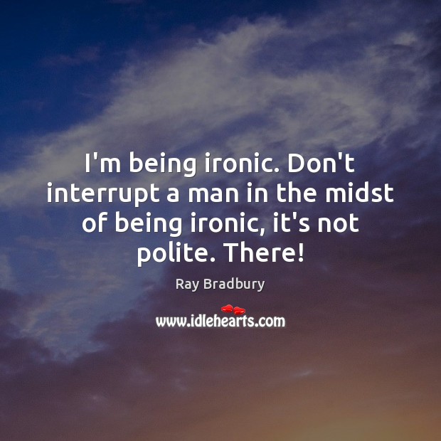I’m being ironic. Don’t interrupt a man in the midst of being 