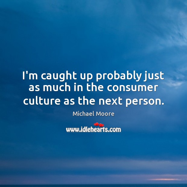 I’m caught up probably just as much in the consumer culture as the next person. Michael Moore Picture Quote