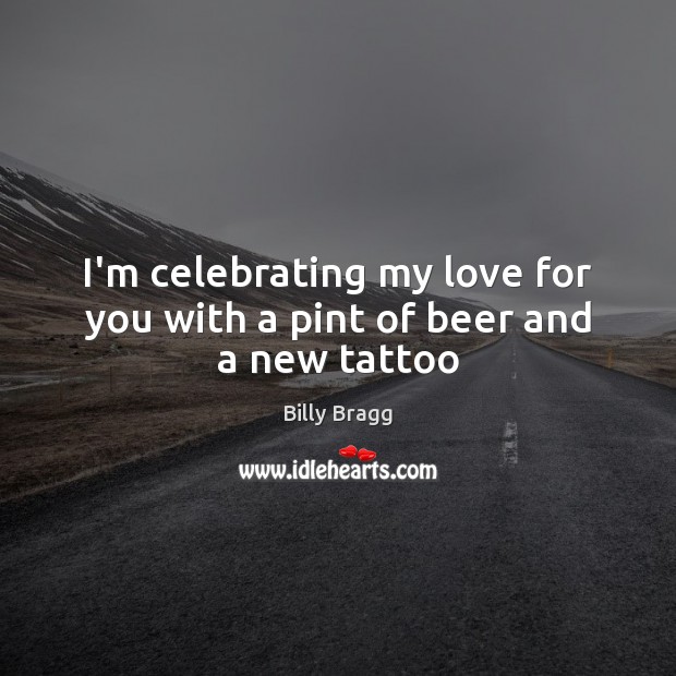 I’m celebrating my love for you with a pint of beer and a new tattoo Billy Bragg Picture Quote