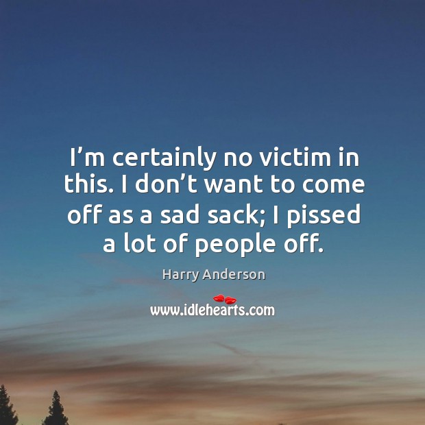 I’m certainly no victim in this. I don’t want to come off as a sad sack; I pissed a lot of people off. Harry Anderson Picture Quote