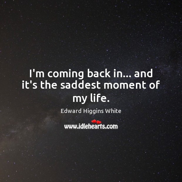 I’m coming back in… and it’s the saddest moment of my life. Edward Higgins White Picture Quote