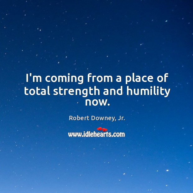 I’m coming from a place of total strength and humility now. Robert Downey, Jr. Picture Quote