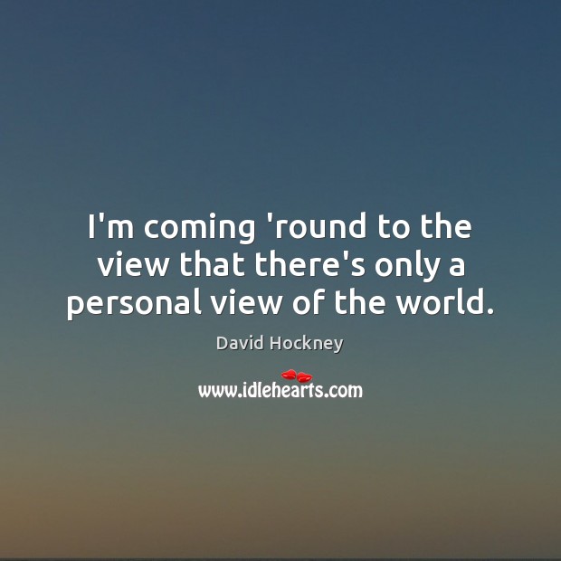I’m coming ’round to the view that there’s only a personal view of the world. David Hockney Picture Quote