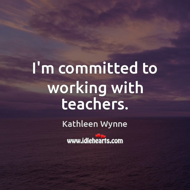 I’m committed to working with teachers. Kathleen Wynne Picture Quote