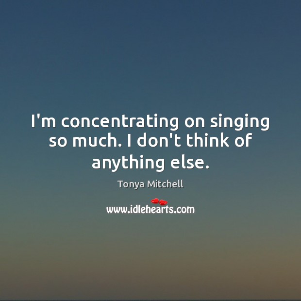 I’m concentrating on singing so much. I don’t think of anything else. Tonya Mitchell Picture Quote