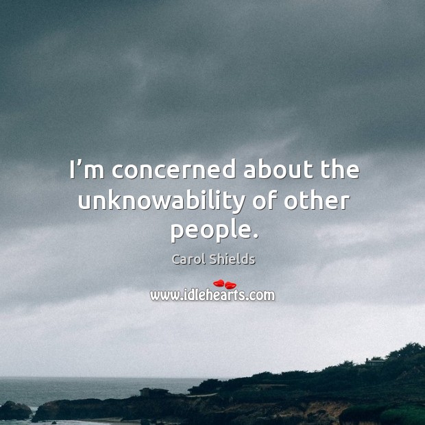I’m concerned about the unknowability of other people. Carol Shields Picture Quote