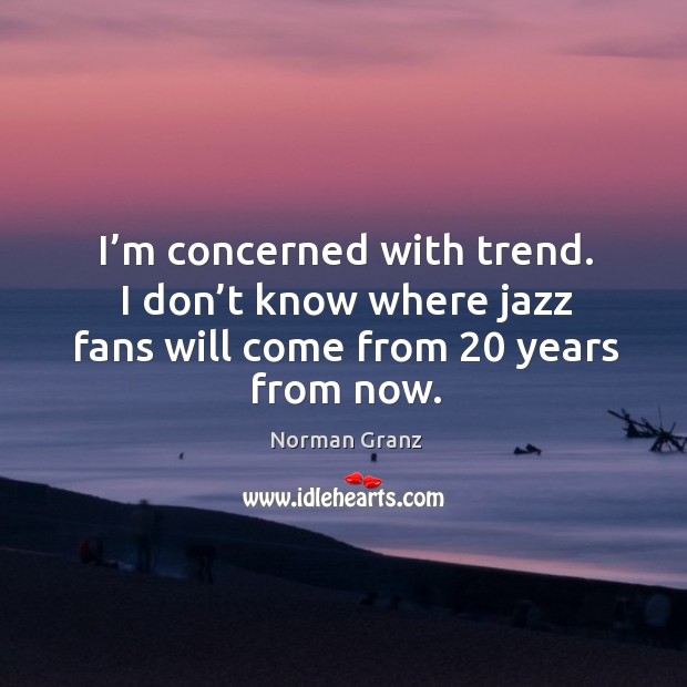 I’m concerned with trend. I don’t know where jazz fans will come from 20 years from now. Norman Granz Picture Quote