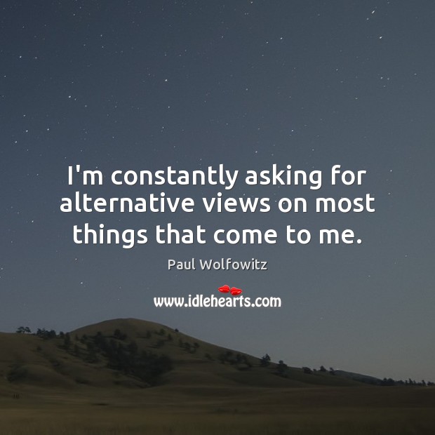 I’m constantly asking for alternative views on most things that come to me. Paul Wolfowitz Picture Quote
