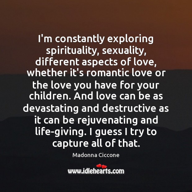 I’m constantly exploring spirituality, sexuality, different aspects of love, whether it’s romantic Madonna Ciccone Picture Quote