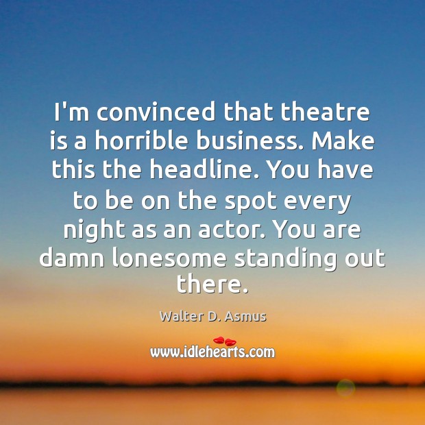 I’m convinced that theatre is a horrible business. Make this the headline. Walter D. Asmus Picture Quote