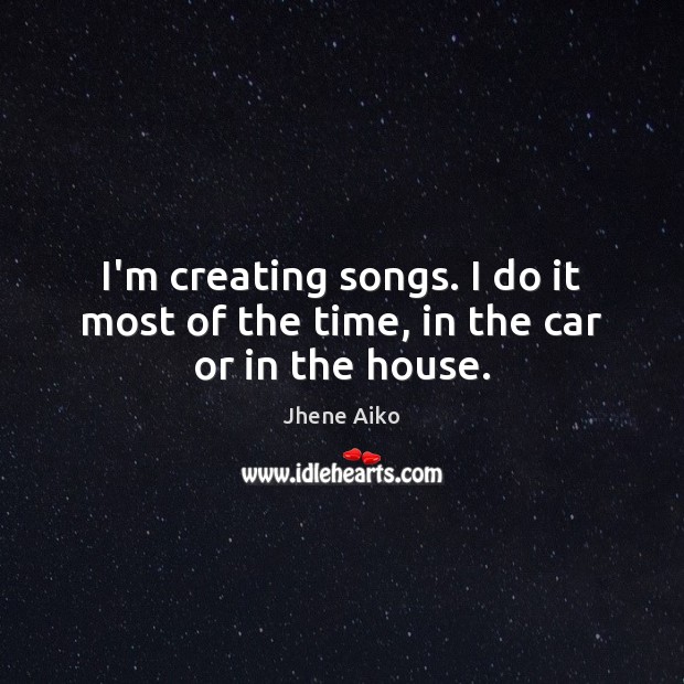 I’m creating songs. I do it most of the time, in the car or in the house. Jhene Aiko Picture Quote