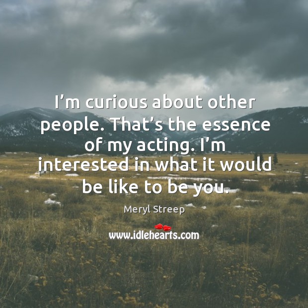 I’m curious about other people. That’s the essence of my acting. I’m interested in what it would be like to be you. Image