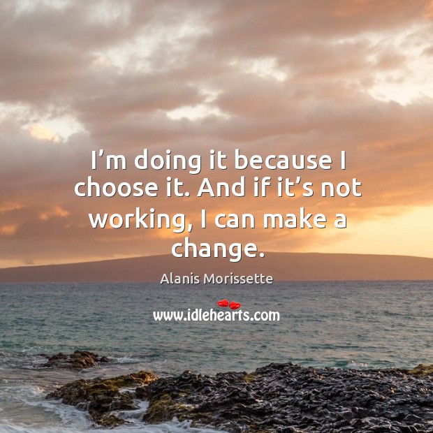 I’m doing it because I choose it. And if it’s not working, I can make a change. Alanis Morissette Picture Quote