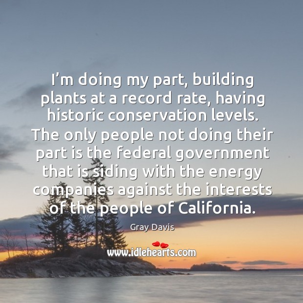 I’m doing my part, building plants at a record rate, having historic conservation levels. Gray Davis Picture Quote