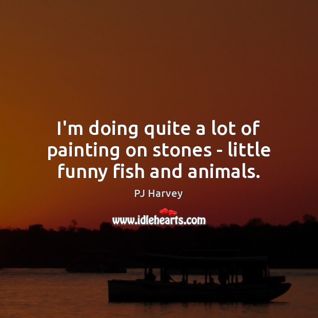 I’m doing quite a lot of painting on stones – little funny fish and animals. PJ Harvey Picture Quote