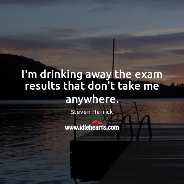 I’m drinking away the exam results that don’t take me anywhere. Steven Herrick Picture Quote