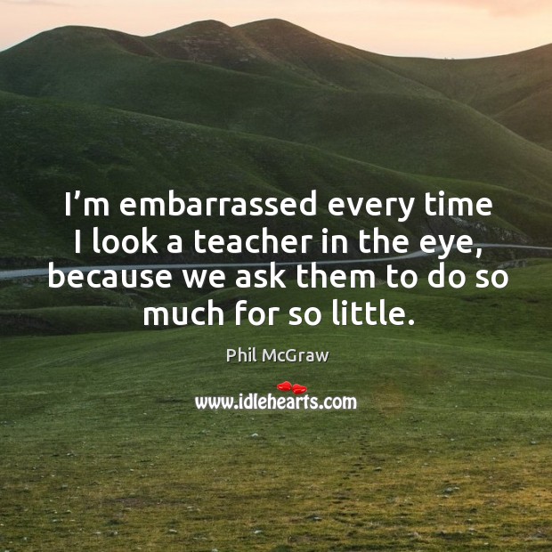 I’m embarrassed every time I look a teacher in the eye, because we ask them to do so much for so little. Image