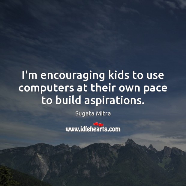 I’m encouraging kids to use computers at their own pace to build aspirations. Sugata Mitra Picture Quote