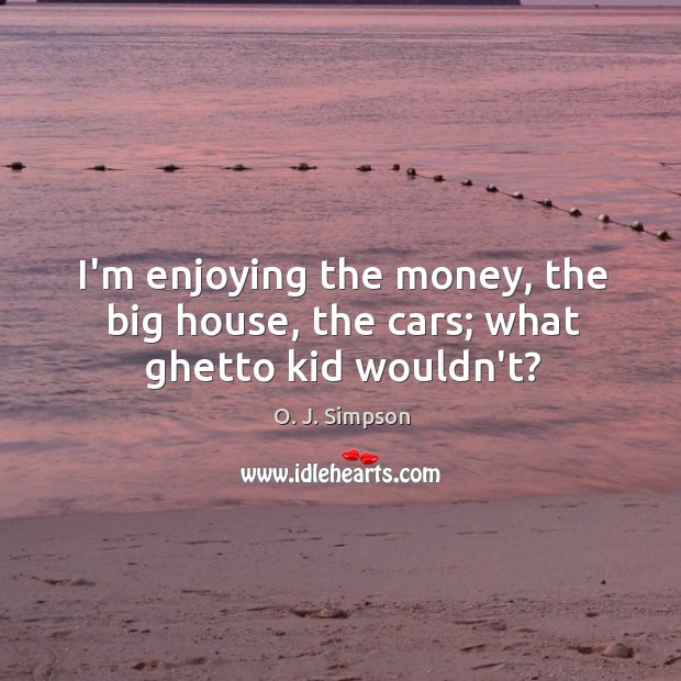 I’m enjoying the money, the big house, the cars; what ghetto kid wouldn’t? 