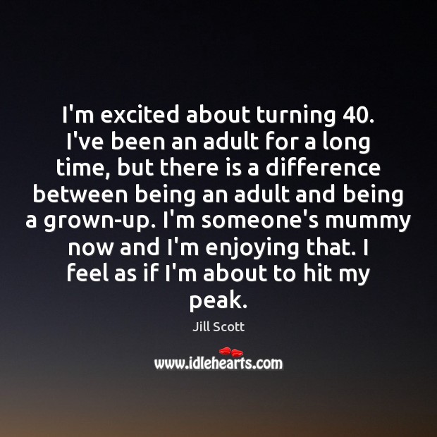 I’m excited about turning 40. I’ve been an adult for a long time, 