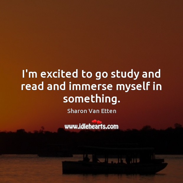 I’m excited to go study and read and immerse myself in something. Sharon Van Etten Picture Quote