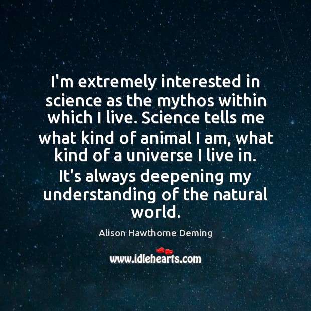 I’m extremely interested in science as the mythos within which I live. Alison Hawthorne Deming Picture Quote