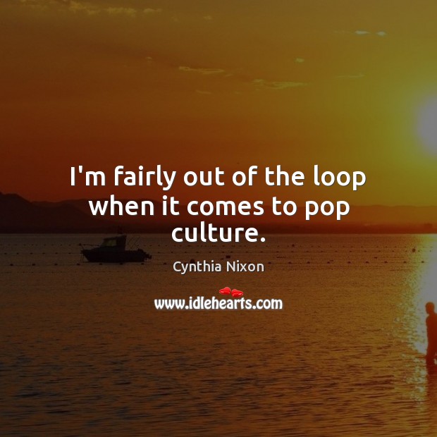 I’m fairly out of the loop when it comes to pop culture. Cynthia Nixon Picture Quote