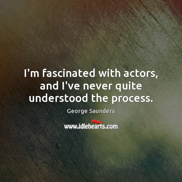 I’m fascinated with actors, and I’ve never quite understood the process. George Saunders Picture Quote