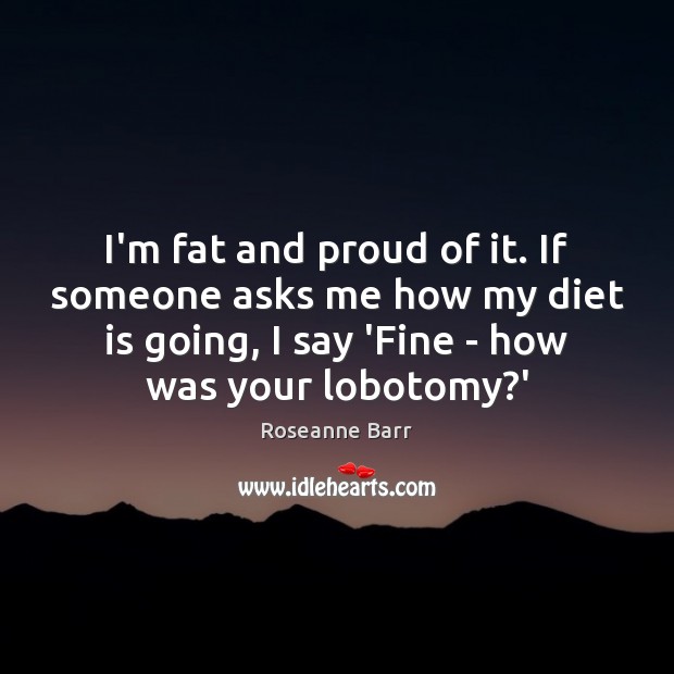 I’m fat and proud of it. If someone asks me how my Roseanne Barr Picture Quote
