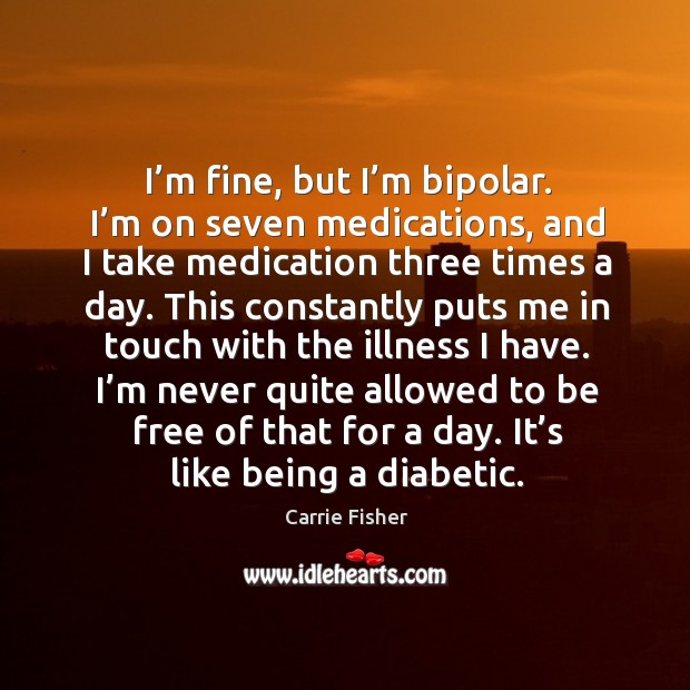 I’m fine, but I’m bipolar. I’m on seven medications, and I take medication three times a day. Carrie Fisher Picture Quote