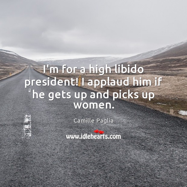I’m for a high libido president! I applaud him if he gets up and picks up women. Camille Paglia Picture Quote
