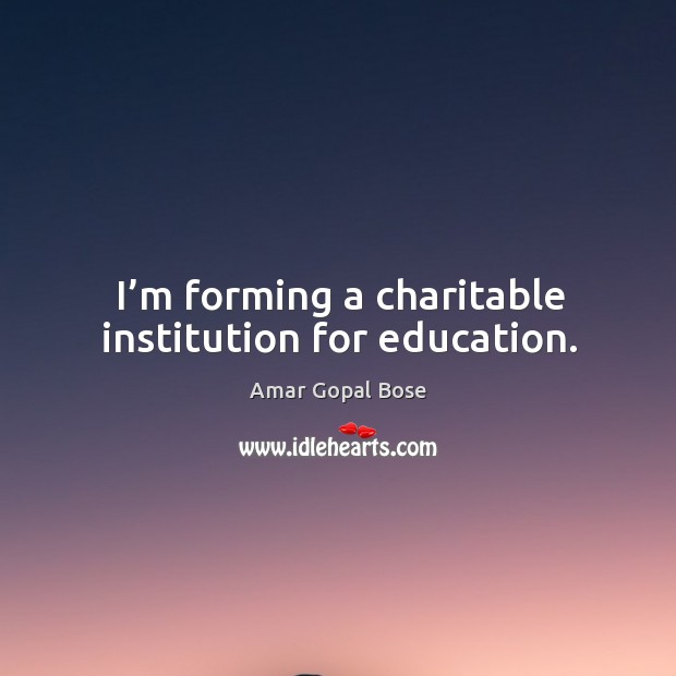 I’m forming a charitable institution for education. Amar Gopal Bose Picture Quote