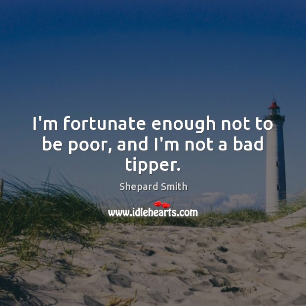 I’m fortunate enough not to be poor, and I’m not a bad tipper. Shepard Smith Picture Quote