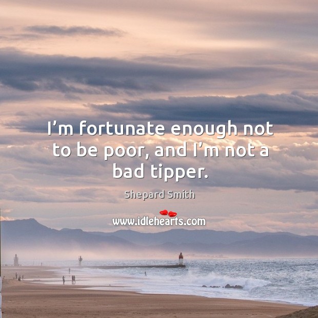 I’m fortunate enough not to be poor, and I’m not a bad tipper. Shepard Smith Picture Quote