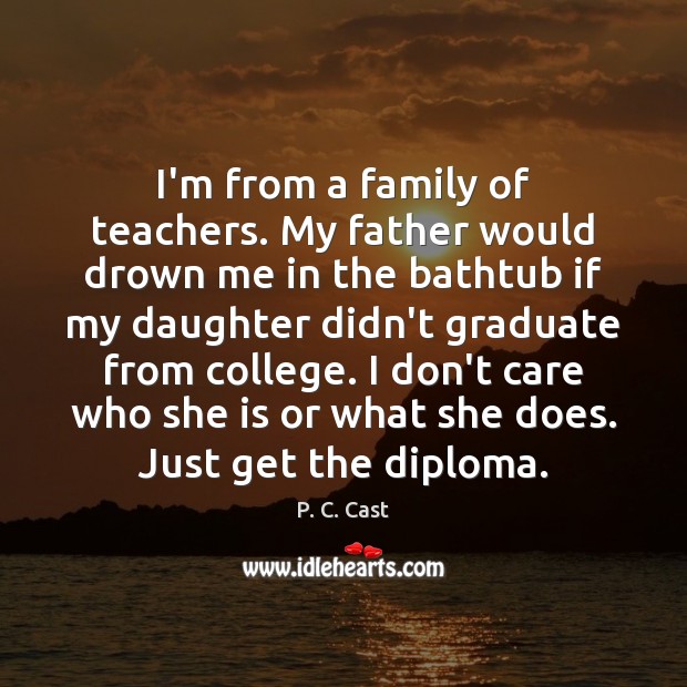 I’m from a family of teachers. My father would drown me in 