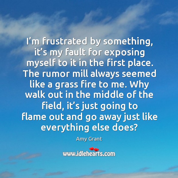 I’m frustrated by something, it’s my fault for exposing myself to it in the first place. Amy Grant Picture Quote
