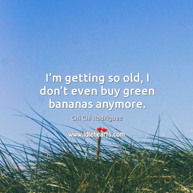 I’m getting so old, I don’t even buy green bananas anymore. Chi Chi Rodriguez Picture Quote
