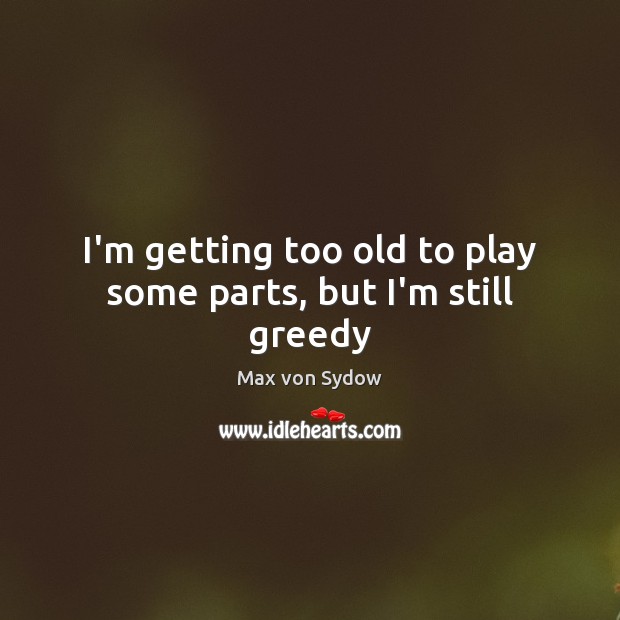 I’m getting too old to play some parts, but I’m still greedy Max von Sydow Picture Quote
