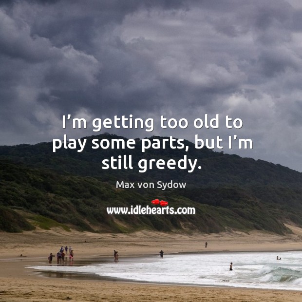 I’m getting too old to play some parts, but I’m still greedy. Max von Sydow Picture Quote