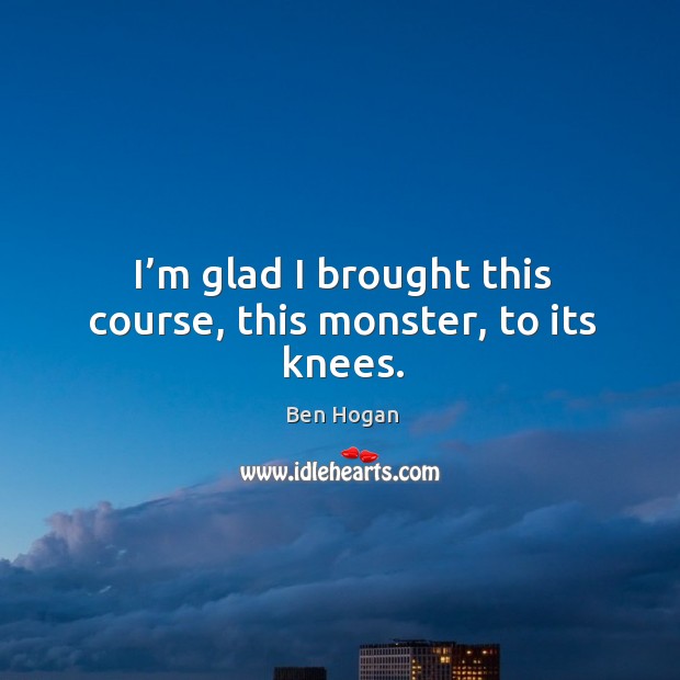 I’m glad I brought this course, this monster, to its knees. Ben Hogan Picture Quote
