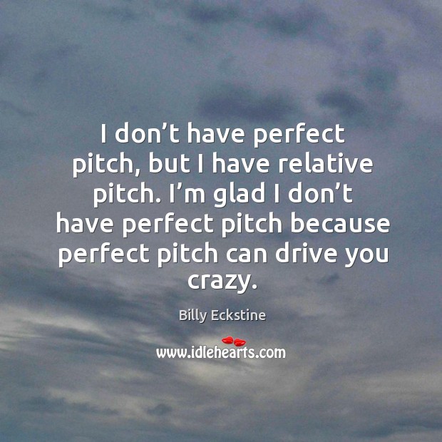 I’m glad I don’t have perfect pitch because perfect pitch can drive you crazy. Image