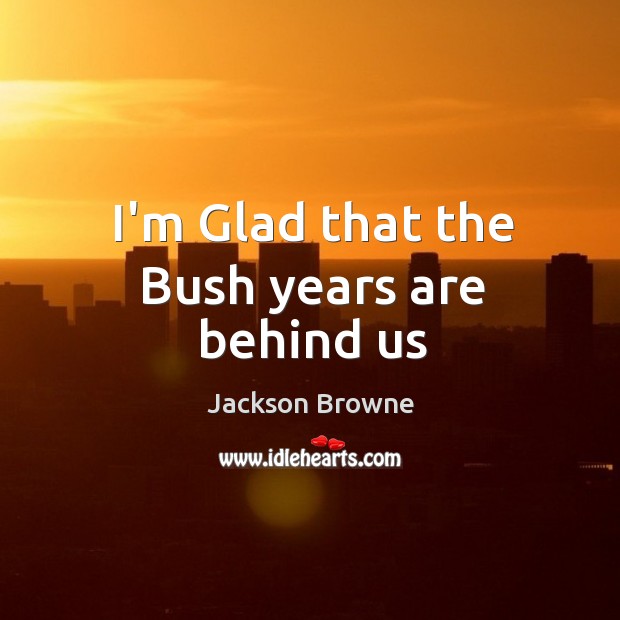 I’m Glad that the Bush years are behind us Jackson Browne Picture Quote