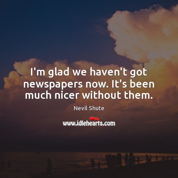 I’m glad we haven’t got newspapers now. It’s been much nicer without them. Nevil Shute Picture Quote