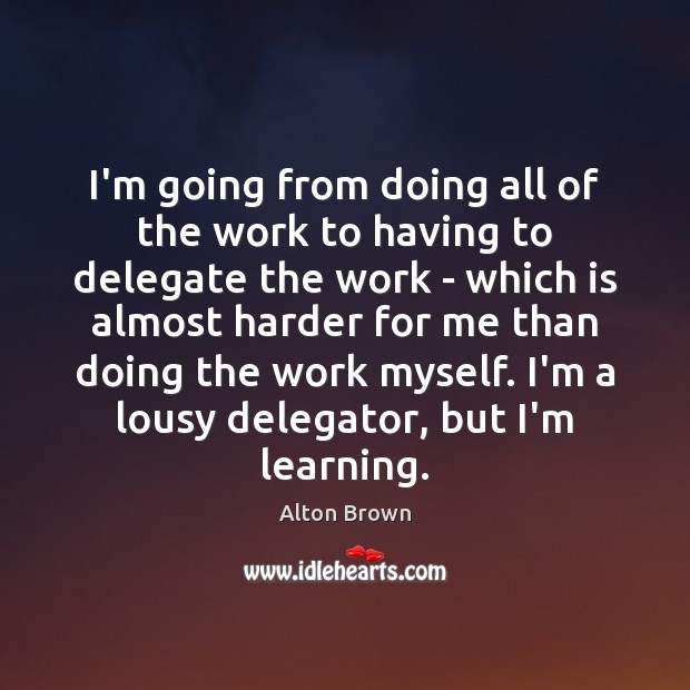 I’m going from doing all of the work to having to delegate Alton Brown Picture Quote