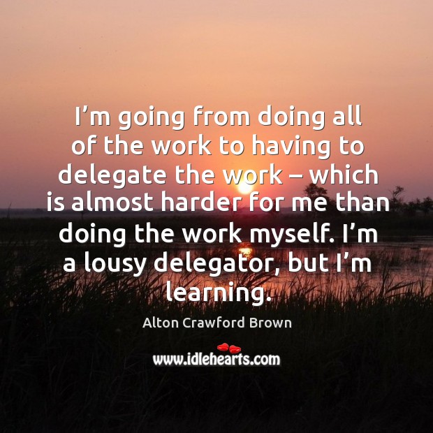 I’m going from doing all of the work to having to delegate the work – which is almost harder for me Alton Crawford Brown Picture Quote